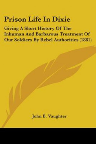 Kniha Prison Life In Dixie: Giving A Short History Of The Inhuman And Barbarous Treatment Of Our Soldiers By Rebel Authorities (1881) John B. Vaughter