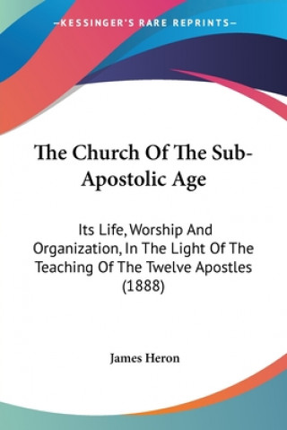 Kniha The Church Of The Sub-Apostolic Age: Its Life, Worship And Organization, In The Light Of The Teaching Of The Twelve Apostles (1888) James Heron