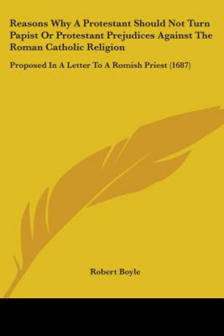 Kniha Reasons Why A Protestant Should Not Turn Papist Or Protestant Prejudices Against The Roman Catholic Religion: Proposed In A Letter To A Romish Priest Robert Boyle