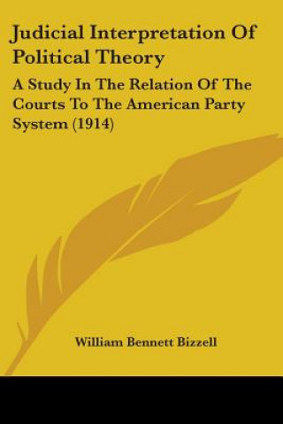 Kniha Judicial Interpretation Of Political Theory: A Study In The Relation Of The Courts To The American Party System (1914) William Bennett Bizzell