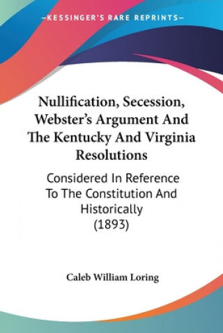 Kniha Nullification, Secession, Webster's Argument And The Kentucky And Virginia Resolutions: Considered In Reference To The Constitution And Historically ( Caleb William Loring