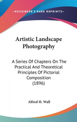 Könyv Artistic Landscape Photography: A Series Of Chapters On The Practical And Theoretical Principles Of Pictorial Composition (1896) Alfred H. Wall