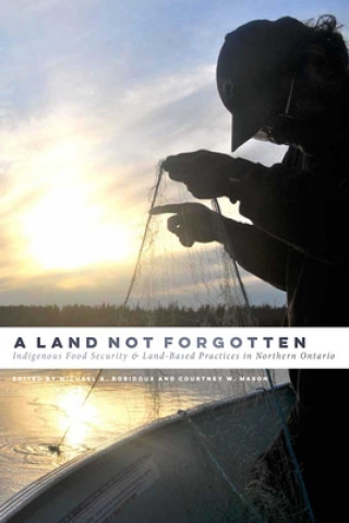 Kniha A Land Not Forgotten: Indigenous Food Security and Land-Based Practices in Northern Ontario Michael A. Robidoux