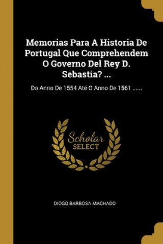 Carte Memorias Para A Historia De Portugal Que Comprehendem O Governo Del Rey D. Sebastia? ...: Do Anno De 1554 Até O Anno De 1561 ...... Diogo Barbosa Machado