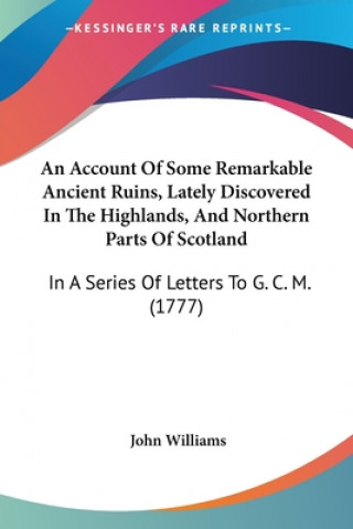 Kniha An Account Of Some Remarkable Ancient Ruins, Lately Discovered In The Highlands, And Northern Parts Of Scotland: In A Series Of Letters To G. C. M. (1 John Williams