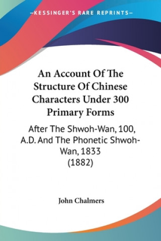 Carte An Account Of The Structure Of Chinese Characters Under 300 Primary Forms: After The Shwoh-Wan, 100, A.D. And The Phonetic Shwoh-Wan, 1833 (1882) John Chalmers