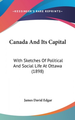 Kniha Canada And Its Capital: With Sketches Of Political And Social Life At Ottawa (1898) James David Edgar