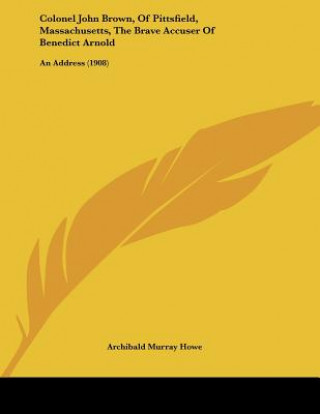 Kniha Colonel John Brown, Of Pittsfield, Massachusetts, The Brave Accuser Of Benedict Arnold: An Address (1908) Archibald Murray Howe
