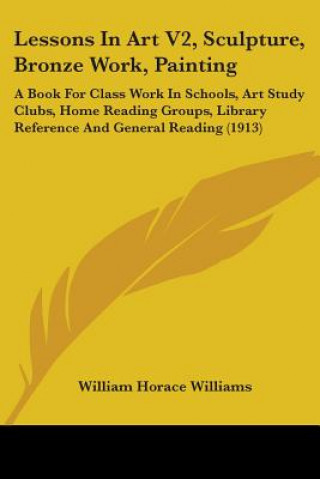 Book Lessons In Art V2, Sculpture, Bronze Work, Painting: A Book For Class Work In Schools, Art Study Clubs, Home Reading Groups, Library Reference And Gen William Horace Williams