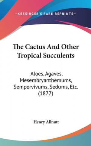 Książka The Cactus And Other Tropical Succulents: Aloes, Agaves, Mesembryanthemums, Sempervivums, Sedums, Etc. (1877) Henry Allnutt