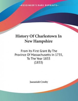 Kniha History Of Charlestown In New Hampshire: From Its First Grant By The Province Of Massachusetts In 1735, To The Year 1833 (1833) Jaazaniah Crosby