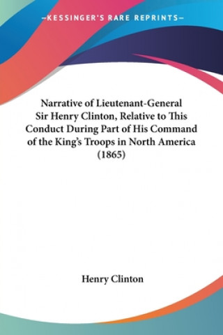 Kniha Narrative of Lieutenant-General Sir Henry Clinton, Relative to This Conduct During Part of His Command of the King's Troops in North America (1865) Henry Clinton