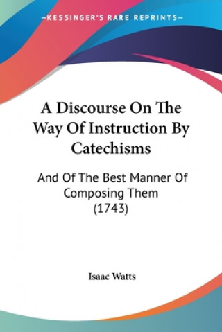 Kniha A Discourse On The Way Of Instruction By Catechisms: And Of The Best Manner Of Composing Them (1743) Isaac Watts