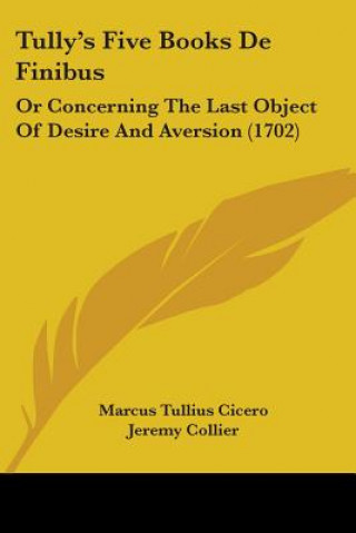 Kniha Tully's Five Books De Finibus: Or Concerning The Last Object Of Desire And Aversion (1702) Marcus Tullius Cicero