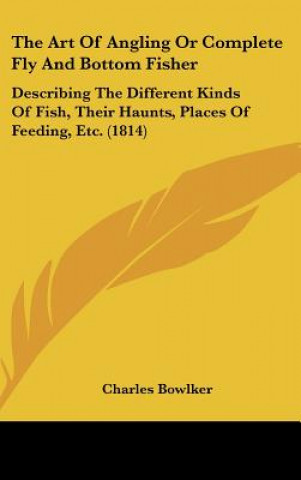 Kniha The Art of Angling or Complete Fly and Bottom Fisher: Describing the Different Kinds of Fish, Their Haunts, Places of Feeding, Etc. (1814) Charles Bowlker