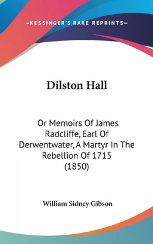 Kniha Dilston Hall: Or Memoirs of James Radcliffe, Earl of Derwentwater, a Martyr in the Rebellion of 1715 (1850) William Sidney Gibson