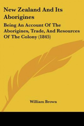 Книга New Zealand And Its Aborigines: Being An Account Of The Aborigines, Trade, And Resources Of The Colony (1845) William Brown