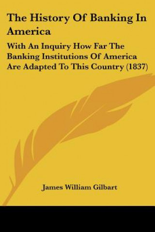 Kniha The History Of Banking In America: With An Inquiry How Far The Banking Institutions Of America Are Adapted To This Country (1837) James William Gilbart