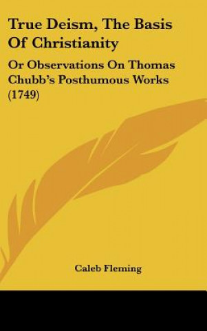 Kniha True Deism, the Basis of Christianity: Or Observations on Thomas Chubb's Posthumous Works (1749) Caleb Fleming