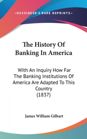 Kniha The History Of Banking In America: With An Inquiry How Far The Banking Institutions Of America Are Adapted To This Country (1837) James William Gilbart