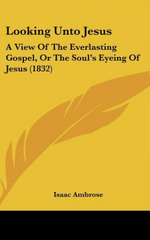 Книга Looking Unto Jesus: A View of the Everlasting Gospel, or the Soul's Eyeing of Jesus (1832) Isaac Ambrose