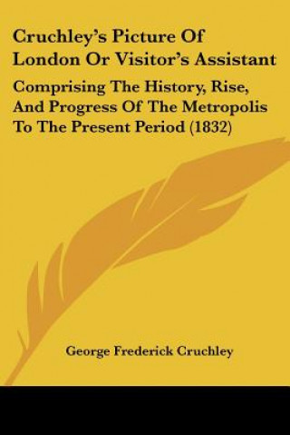 Könyv Cruchley's Picture Of London Or Visitor's Assistant: Comprising The History, Rise, And Progress Of The Metropolis To The Present Period (1832) George Frederick Cruchley