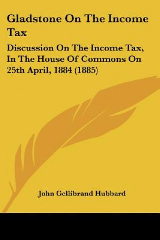 Kniha Gladstone On The Income Tax: Discussion On The Income Tax, In The House Of Commons On 25th April, 1884 (1885) John Gellibrand Hubbard