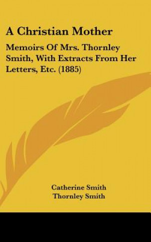 Kniha A Christian Mother: Memoirs of Mrs. Thornley Smith, with Extracts from Her Letters, Etc. (1885) Catherine Smith