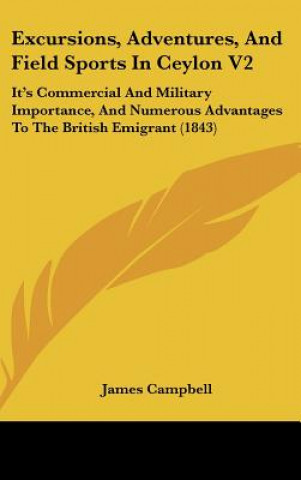 Kniha Excursions, Adventures, and Field Sports in Ceylon V2: It's Commercial and Military Importance, and Numerous Advantages to the British Emigrant (1843) James Campbell