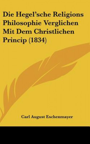 Kniha Die Hegel'sche Religions Philosophie Verglichen Mit Dem Christlichen Princip (1834) Carl August Eschenmayer