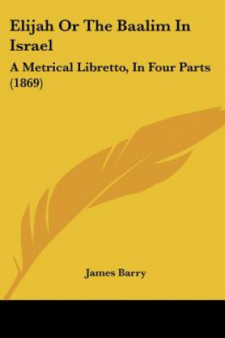 Kniha Elijah Or The Baalim In Israel: A Metrical Libretto, In Four Parts (1869) James Barry