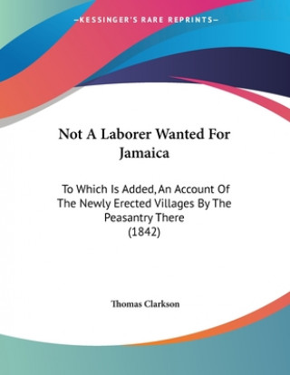 Book Not A Laborer Wanted For Jamaica: To Which Is Added, An Account Of The Newly Erected Villages By The Peasantry There (1842) Thomas Clarkson