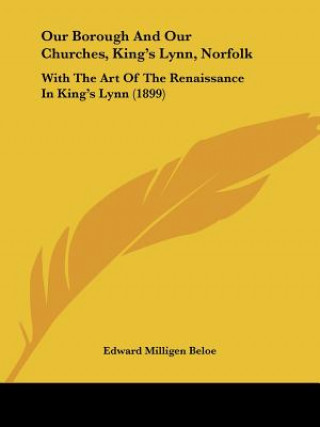 Kniha Our Borough And Our Churches, King's Lynn, Norfolk: With The Art Of The Renaissance In King's Lynn (1899) Edward Milligen Beloe