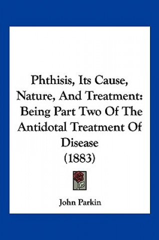 Kniha Phthisis, Its Cause, Nature, And Treatment: Being Part Two Of The Antidotal Treatment Of Disease (1883) John Parkin