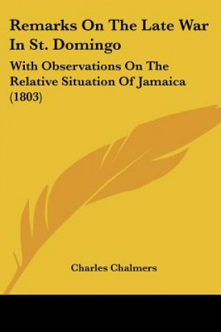 Kniha Remarks On The Late War In St. Domingo: With Observations On The Relative Situation Of Jamaica (1803) Charles Chalmers