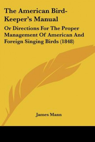 Kniha The American Bird-Keeper's Manual: Or Directions For The Proper Management Of American And Foreign Singing Birds (1848) James Mann