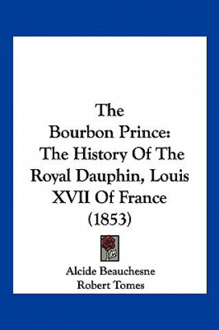 Книга The Bourbon Prince: The History Of The Royal Dauphin, Louis XVII Of France (1853) Alcide Beauchesne