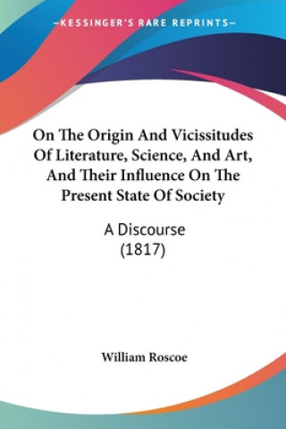 Kniha On The Origin And Vicissitudes Of Literature, Science, And Art, And Their Influence On The Present State Of Society: A Discourse (1817) William Roscoe