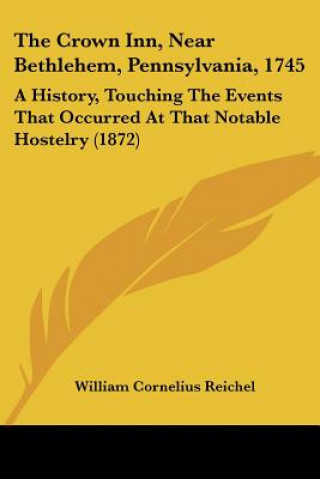 Kniha The Crown Inn, Near Bethlehem, Pennsylvania, 1745: A History, Touching The Events That Occurred At That Notable Hostelry (1872) William Cornelius Reichel