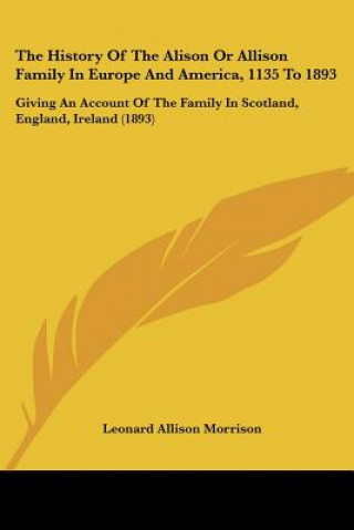 Kniha The History Of The Alison Or Allison Family In Europe And America, 1135 To 1893: Giving An Account Of The Family In Scotland, England, Ireland (1893) Leonard Allison Morrison