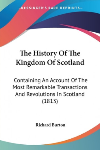 Kniha The History Of The Kingdom Of Scotland: Containing An Account Of The Most Remarkable Transactions And Revolutions In Scotland (1813) Richard Burton