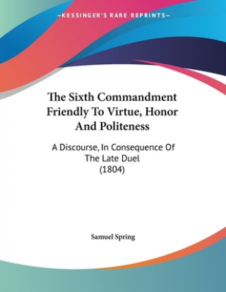 Kniha The Sixth Commandment Friendly To Virtue, Honor And Politeness: A Discourse, In Consequence Of The Late Duel (1804) Samuel Spring