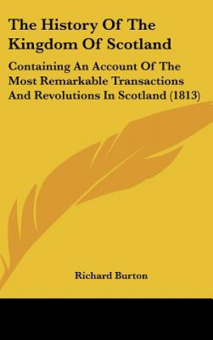 Kniha The History Of The Kingdom Of Scotland: Containing An Account Of The Most Remarkable Transactions And Revolutions In Scotland (1813) Richard Burton