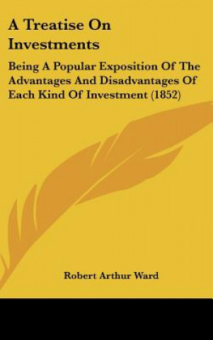 Knjiga A Treatise on Investments: Being a Popular Exposition of the Advantages and Disadvantages of Each Kind of Investment (1852) Robert Arthur Ward