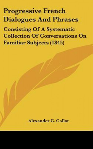 Kniha Progressive French Dialogues and Phrases: Consisting of a Systematic Collection of Conversations on Familiar Subjects (1845) Alexander G. Collot