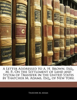 Kniha A Letter Addressed to A. H. Brown, Esq., M. P., on the Settlement of Land and System of Transfer in the United States by Thatcher M. Adams, Esq., of N Thatcher M. Adams