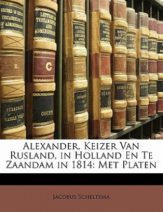 Carte Alexander, Keizer Van Rusland, in Holland En Te Zaandam in 1814: Met Platen Jacobus Scheltema