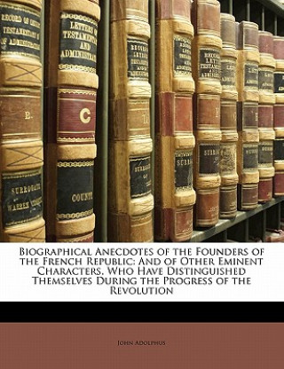 Kniha Biographical Anecdotes of the Founders of the French Republic: And of Other Eminent Characters, Who Have Distinguished Themselves During the Progress John Adolphus