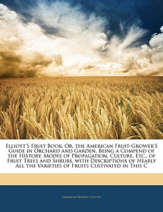 Kniha Elliott's Fruit Book: Or, the American Fruit-Grower's Guide in Orchard and Garden. Being a Compend of the History, Modes of Propagation, Cul Franklin Reuben Elliott