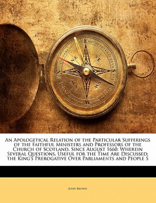 Buch An Apologetical Relation of the Particular Sufferings of the Faithful Ministers and Professors of the Church of Scotland, Since August 1660: Wherein S John Brown